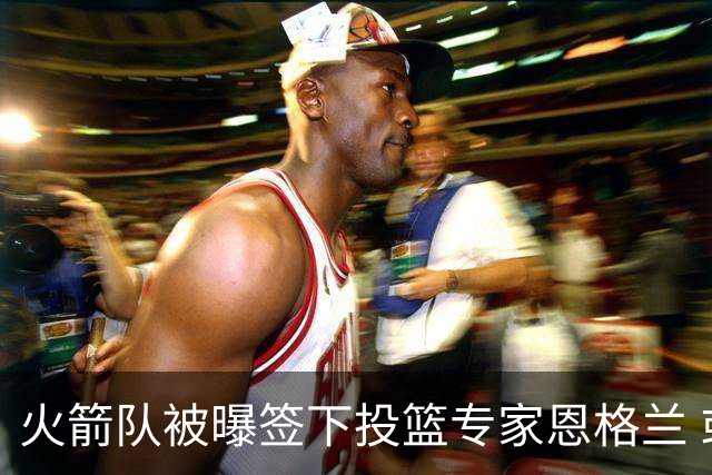 火箭队被曝签下投篮专家恩格兰 或成年轻核心解题密码